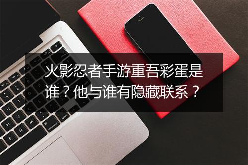 火影忍者手游重吾彩蛋是谁？他与谁有隐藏联系？
