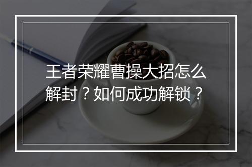 王者荣耀曹操大招怎么解封？如何成功解锁？