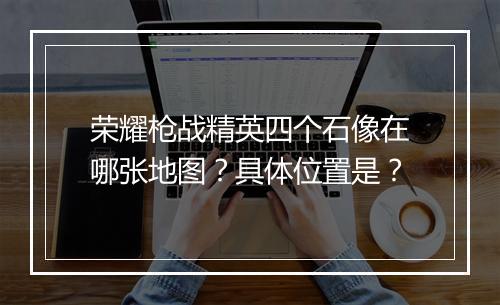 荣耀枪战精英四个石像在哪张地图？具体位置是？