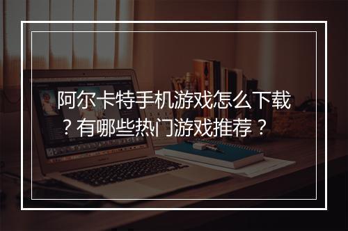 阿尔卡特手机游戏怎么下载？有哪些热门游戏推荐？