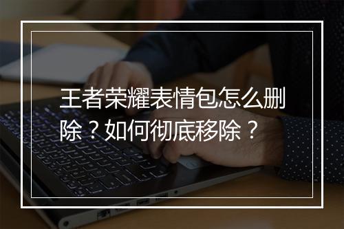 王者荣耀表情包怎么删除？如何彻底移除？