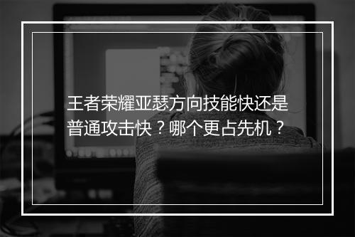 王者荣耀亚瑟方向技能快还是普通攻击快？哪个更占先机？