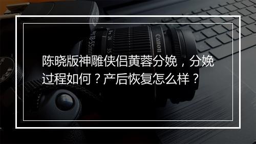 陈晓版神雕侠侣黄蓉分娩，分娩过程如何？产后恢复怎么样？
