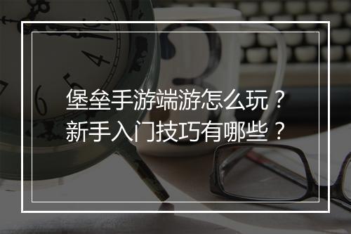 堡垒手游端游怎么玩？新手入门技巧有哪些？