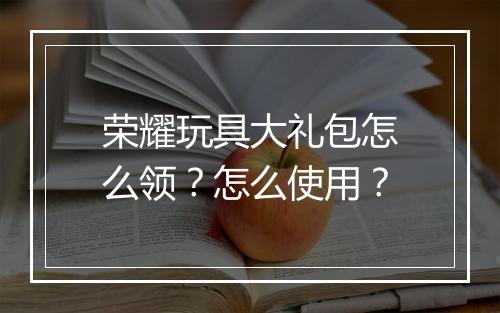 荣耀玩具大礼包怎么领？怎么使用？
