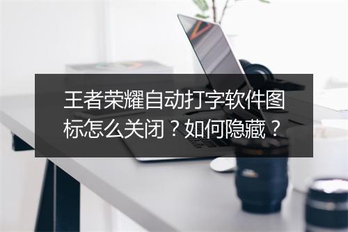 王者荣耀自动打字软件图标怎么关闭？如何隐藏？