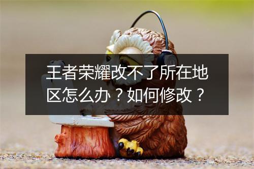 王者荣耀改不了所在地区怎么办？如何修改？