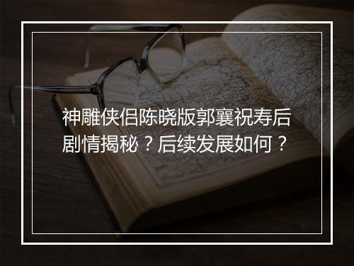 神雕侠侣陈晓版郭襄祝寿后剧情揭秘？后续发展如何？