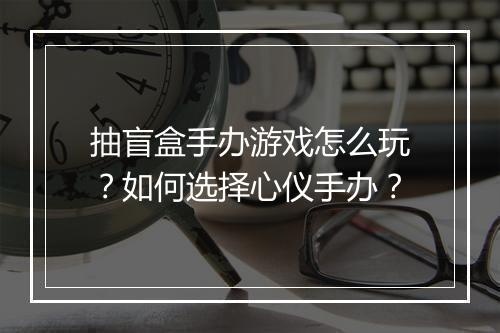 抽盲盒手办游戏怎么玩？如何选择心仪手办？