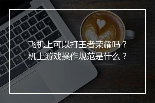 飞机上可以打王者荣耀吗？机上游戏操作规范是什么？