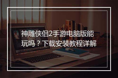 神雕侠侣2手游电脑版能玩吗？下载安装教程详解