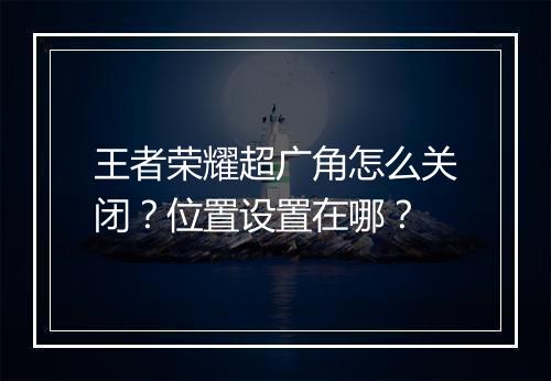 王者荣耀超广角怎么关闭？位置设置在哪？
