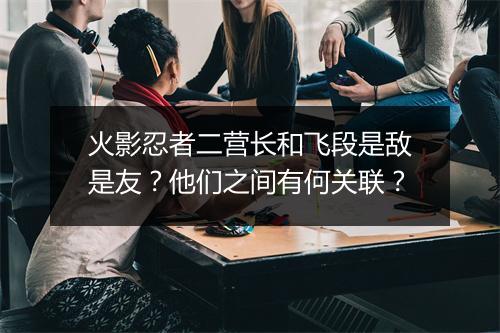 火影忍者二营长和飞段是敌是友？他们之间有何关联？