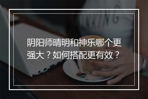 阴阳师晴明和神乐哪个更强大？如何搭配更有效？