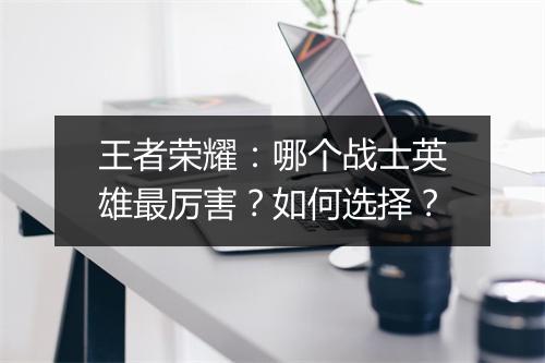 王者荣耀：哪个战士英雄最厉害？如何选择？