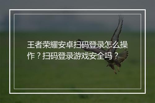 王者荣耀安卓扫码登录怎么操作？扫码登录游戏安全吗？