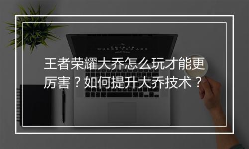 王者荣耀大乔怎么玩才能更厉害？如何提升大乔技术？