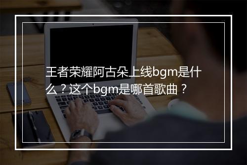 王者荣耀阿古朵上线bgm是什么？这个bgm是哪首歌曲？
