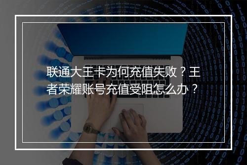 联通大王卡为何充值失败？王者荣耀账号充值受阻怎么办？