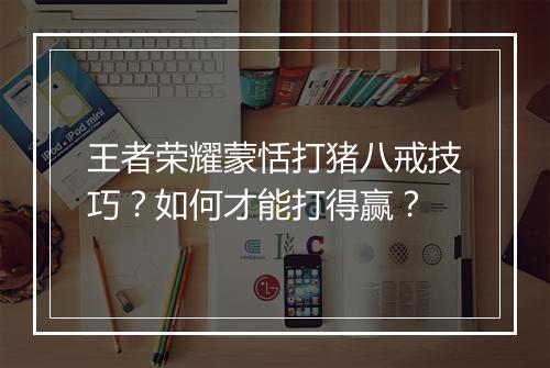 王者荣耀蒙恬打猪八戒技巧？如何才能打得赢？