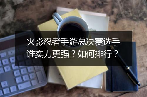 火影忍者手游总决赛选手谁实力更强？如何排行？