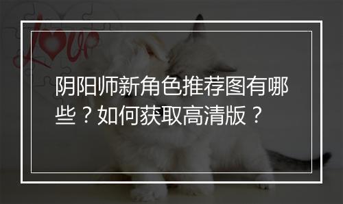 阴阳师新角色推荐图有哪些？如何获取高清版？