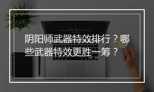 阴阳师武器特效排行？哪些武器特效更胜一筹？