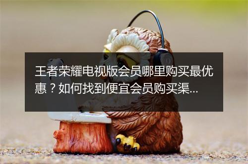 王者荣耀电视版会员哪里购买最优惠？如何找到便宜会员购买渠道？