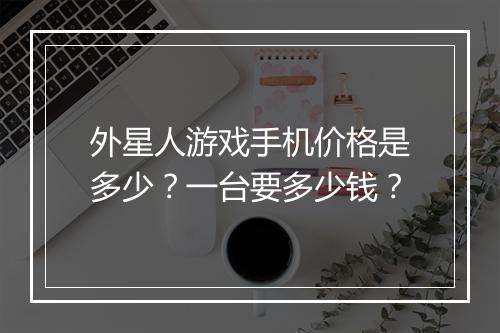 外星人游戏手机价格是多少？一台要多少钱？