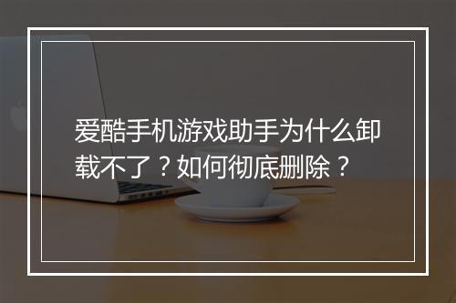 爱酷手机游戏助手为什么卸载不了？如何彻底删除？