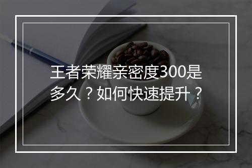王者荣耀亲密度300是多久？如何快速提升？