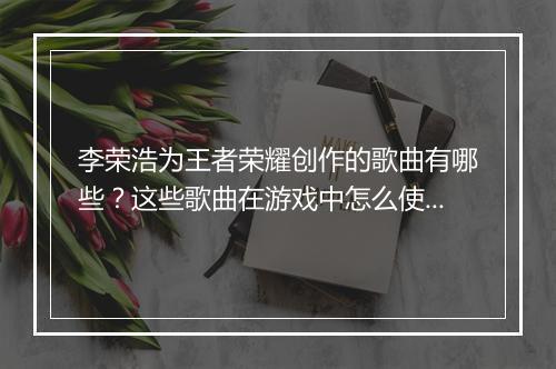 李荣浩为王者荣耀创作的歌曲有哪些？这些歌曲在游戏中怎么使用？