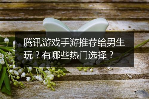 腾讯游戏手游推荐给男生玩？有哪些热门选择？