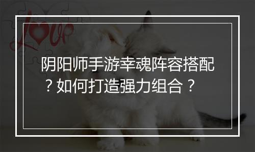 阴阳师手游幸魂阵容搭配？如何打造强力组合？