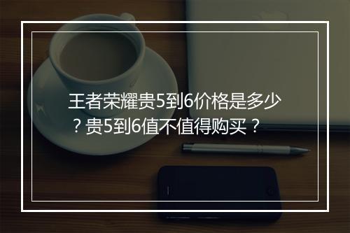 王者荣耀贵5到6价格是多少？贵5到6值不值得购买？