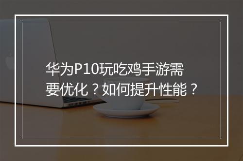 华为P10玩吃鸡手游需要优化？如何提升性能？