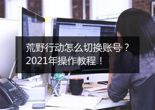 荒野行动怎么切换账号？2021年操作教程！