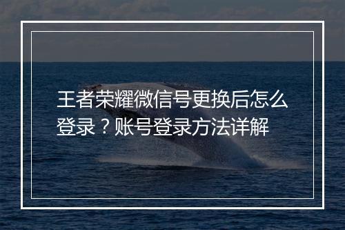 王者荣耀微信号更换后怎么登录？账号登录方法详解