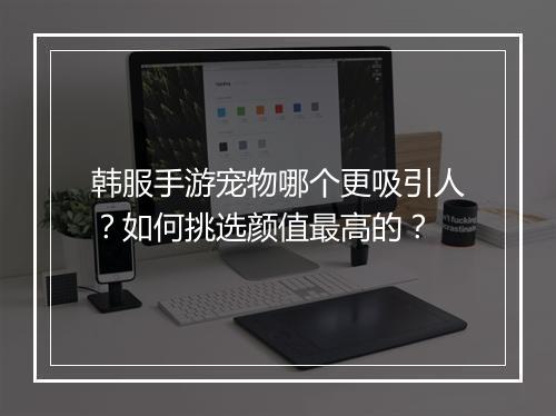 韩服手游宠物哪个更吸引人？如何挑选颜值最高的？
