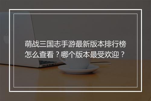 萌战三国志手游最新版本排行榜怎么查看？哪个版本最受欢迎？
