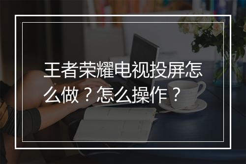 王者荣耀电视投屏怎么做？怎么操作？