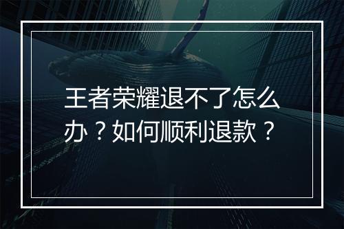 王者荣耀退不了怎么办？如何顺利退款？