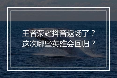 王者荣耀抖音返场了？这次哪些英雄会回归？