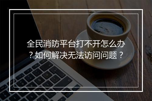 全民消防平台打不开怎么办？如何解决无法访问问题？