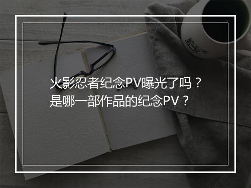 火影忍者纪念PV曝光了吗？是哪一部作品的纪念PV？