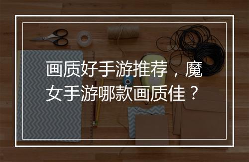 画质好手游推荐，魔女手游哪款画质佳？