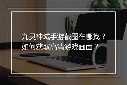 九灵神域手游截图在哪找？如何获取高清游戏画面？