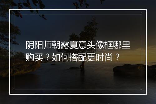 阴阳师朝露夏意头像框哪里购买？如何搭配更时尚？
