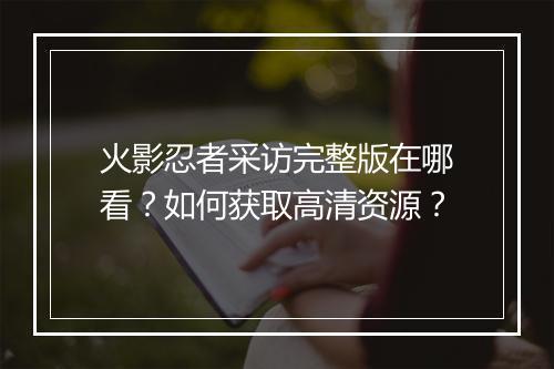 火影忍者采访完整版在哪看？如何获取高清资源？