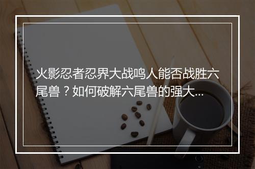 火影忍者忍界大战鸣人能否战胜六尾兽？如何破解六尾兽的强大力量？
